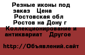 Резные иконы под заказ › Цена ­ 300 - Ростовская обл., Ростов-на-Дону г. Коллекционирование и антиквариат » Другое   